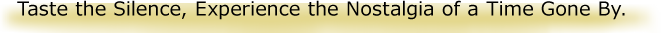 Taste the Silence, Experience the Nostalgia of a Time Gone By.